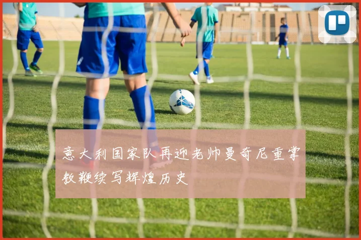 意大利国家队再迎老帅曼奇尼重掌教鞭续写辉煌历史