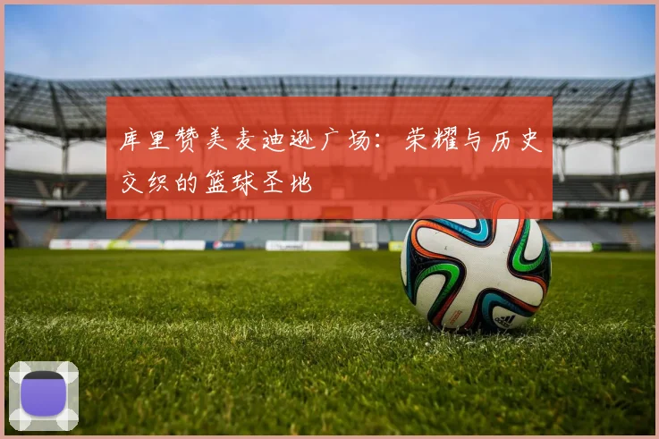 库里赞美麦迪逊广场：荣耀与历史交织的篮球圣地